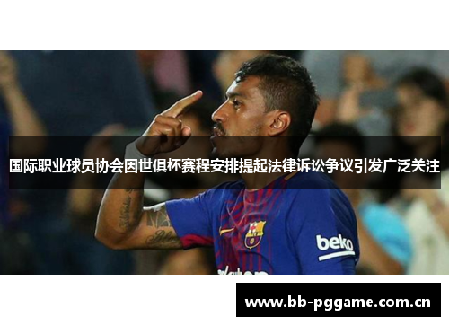 国际职业球员协会因世俱杯赛程安排提起法律诉讼争议引发广泛关注